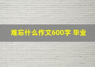 难忘什么作文600字 毕业